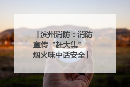 滨州消防：消防宣传“赶大集” 烟火味中话安全