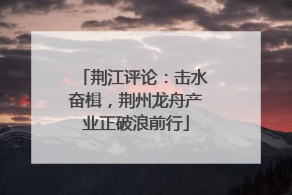 荆江评论：击水奋楫，荆州龙舟产业正破浪前行