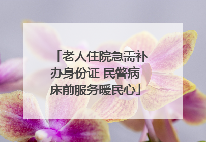 老人住院急需补办身份证 民警病床前服务暖民心