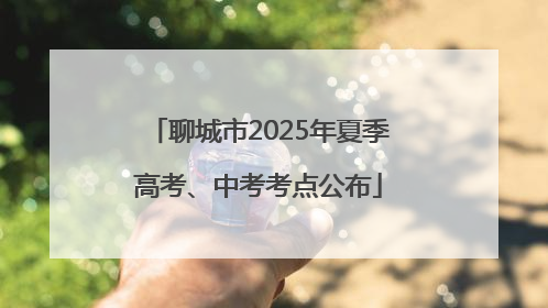 聊城市2025年夏季高考、中考考点公布