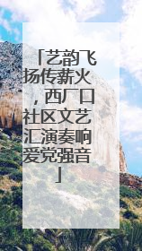艺韵飞扬传薪火，西厂口社区文艺汇演奏响爱党强音