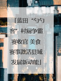 蓝田“勺勺客”村厨争霸赛收官 美食赛事激活县域发展新动能