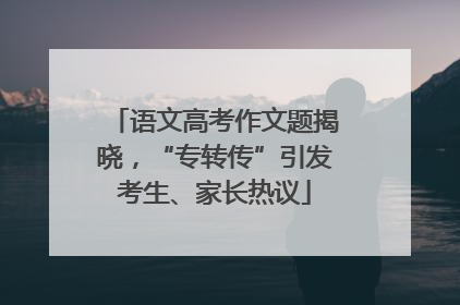 语文高考作文题揭晓，“专转传”引发考生、家长热议