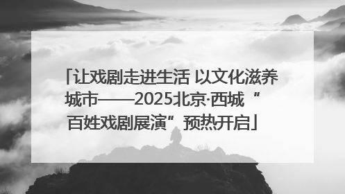 让戏剧走进生活 以文化滋养城市——2025北京·西城“百姓戏剧展演”预热开启