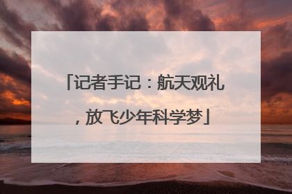 记者手记：航天观礼，放飞少年科学梦