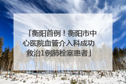 衡阳首例！衡阳市中心医院血管介入科成功救治1例肺栓塞患者