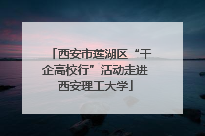 西安市莲湖区“千企高校行”活动走进西安理工大学