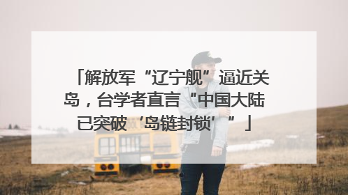 解放军“辽宁舰”逼近关岛，台学者直言“中国大陆已突破‘岛链封锁’”