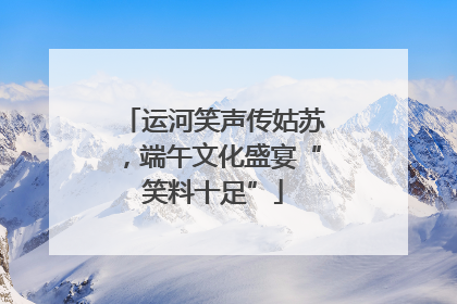 运河笑声传姑苏，端午文化盛宴“笑料十足”