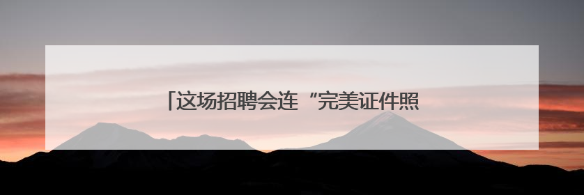 这场招聘会连“完美证件照”都帮毕业生免费安排了