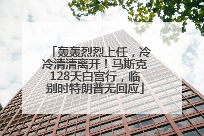 轰轰烈烈上任，冷冷清清离开！马斯克128天白宫行，临别时特朗普无回应