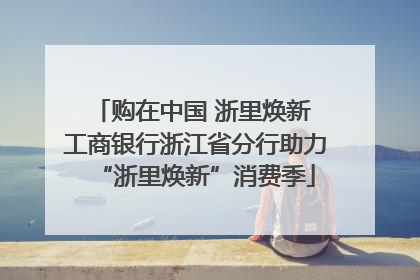 购在中国 浙里焕新 工商银行浙江省分行助力“浙里焕新”消费季