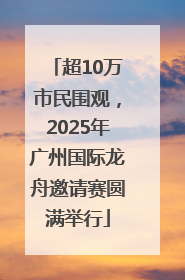 超10万市民围观，2025年广州国际龙舟邀请赛圆满举行