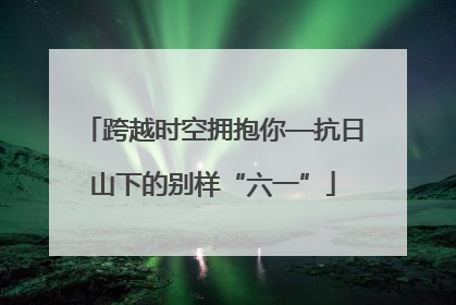 跨越时空拥抱你—抗日山下的别样“六一”