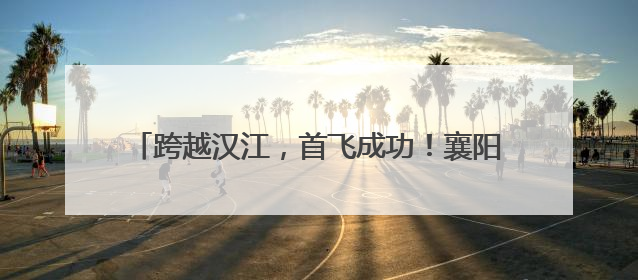 跨越汉江，首飞成功！襄阳无人机9分钟送达医疗标本