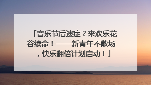 音乐节后遗症？来欢乐花谷续命！——新青年不散场，快乐翻倍计划启动！