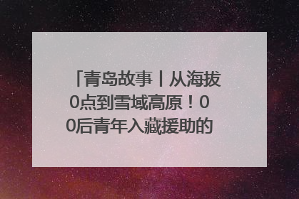 青岛故事丨从海拔0点到雪域高原！00后青年入藏援助的400多个日夜
