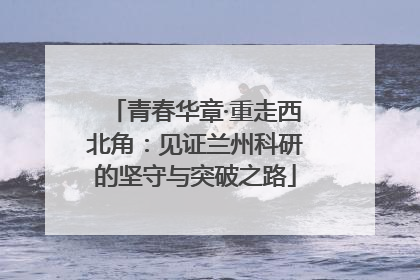 青春华章·重走西北角：见证兰州科研的坚守与突破之路
