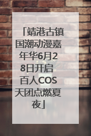 靖港古镇国潮动漫嘉年华6月28日开启 百人COS天团点燃夏夜