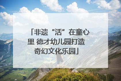 非遗“活”在童心里 德才幼儿园打造奇幻文化乐园