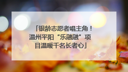 银龄志愿者唱主角！温州平阳“乐融融”项目温暖千名长者心