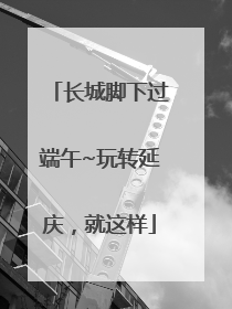 长城脚下过端午~玩转延庆，就这样
