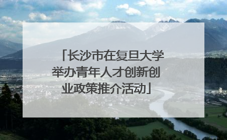 长沙市在复旦大学举办青年人才创新创业政策推介活动
