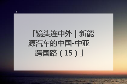 镜头连中外｜新能源汽车的中国-中亚跨国路（15）