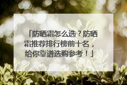 防晒霜怎么选？防晒霜推荐排行榜前十名，给你靠谱选购参考！