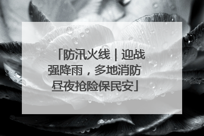 防汛火线｜迎战强降雨，多地消防昼夜抢险保民安