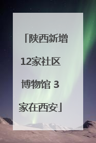 陕西新增12家社区博物馆 3家在西安