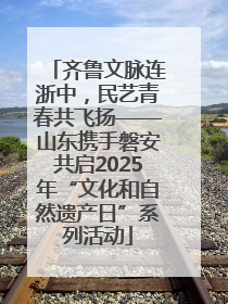 齐鲁文脉连浙中，民艺青春共飞扬——山东携手磐安共启2025年“文化和自然遗产日”系列活动