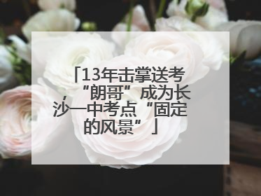 13年击掌送考，“朗哥”成为长沙一中考点“固定的风景”