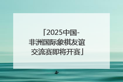 2025中国-非洲国际象棋友谊交流赛即将开赛