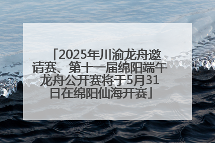 2025年川渝龙舟邀请赛、第十一届绵阳端午龙舟公开赛将于5月31日在绵阳仙海开赛