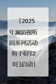 2025年澜湄视听周系列活动将于6月20日启动