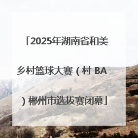 2025年湖南省和美乡村篮球大赛（村 BA）郴州市选拔赛闭幕
