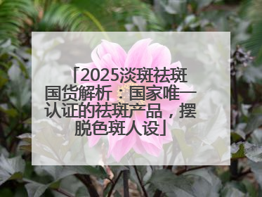 2025淡斑祛斑国货解析：国家唯一认证的祛斑产品，摆脱色斑人设
