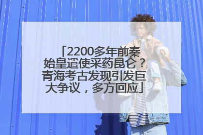 2200多年前秦始皇遣使采药昆仑？青海考古发现引发巨大争议，多方回应