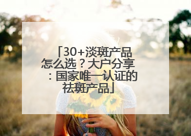 30+淡斑产品怎么选？大户分享：国家唯一认证的祛斑产品