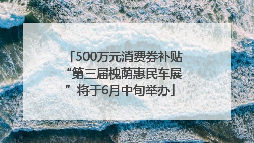 500万元消费券补贴 “第三届槐荫惠民车展”将于6月中旬举办
