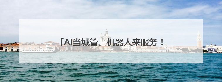 AI当城管、机器人来服务！解锁基层治理“未来模式”