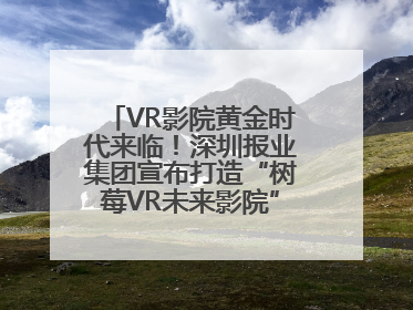 VR影院黄金时代来临！深圳报业集团宣布打造“树莓VR未来影院”_深圳新闻网